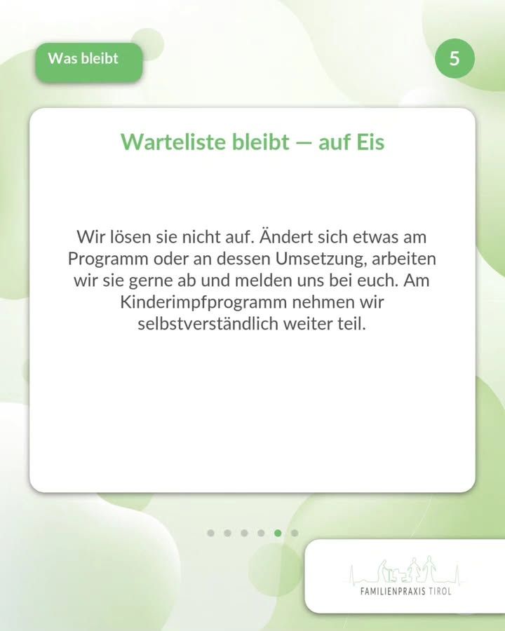 „Warteliste bleibt — auf Eis“ – diese grüne Überschrift steht auf einer weißen Karte in der Bildmitte. Darunter der Text: „Wir lösen sie nicht auf. Ändert sich etwas am Programm oder an dessen Umsetzung, arbeiten wir sie gerne ab und melden uns bei euch. Am Kinderimpfprogramm nehmen wir selbstverständlich weiter teil.“ Links oben steht in einem grünen Feld mit weißer Schrift das Thema „Was bleibt“, rechts oben in einem grünen Kreis die Ziffer 5. Der Hintergrund ist weiß mit hellgrünen, ineinanderfließenden Kreisformen. Unter der Karte zeigen sechs Punkte die Position in der Folgenreihe an, der fünfte ist grün hervorgehoben. Rechts unten das Logo der Familienpraxis Tirol mit Umrisszeichnung von Bergen und Familienfiguren.