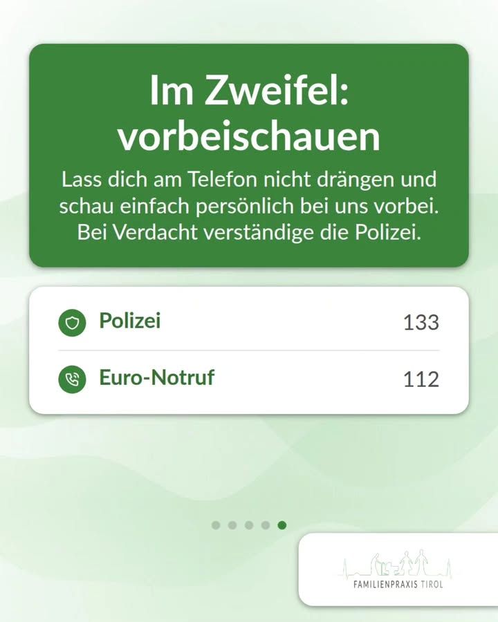 „Im Zweifel: vorbeischauen“ steht in großer weißer Schrift auf einer grünen Karte mit abgerundeten Ecken. Darunter folgt der Text: „Lass dich am Telefon nicht drängen und schau einfach persönlich bei uns vorbei. Bei Verdacht verständige die Polizei.“ Unterhalb liegt eine weiße Karte mit zwei Zeilen, jeweils mit grünem runden Symbol: ein Schutzschild für „Polizei“ mit der Nummer 133 und ein Telefonhörer für „Euro-Notruf“ mit der Nummer 112. Der Hintergrund ist hellgrün mit zarten Wellenlinien. Darunter markieren fünf Punkte die Seiten der Beitragsfolge, der fünfte ist hervorgehoben. Rechts unten liegt ein weißes Feld mit der Strichzeichnung aus Bergsilhouette und Menschen sowie dem Schriftzug „FAMILIENPRAXIS TIROL“.
