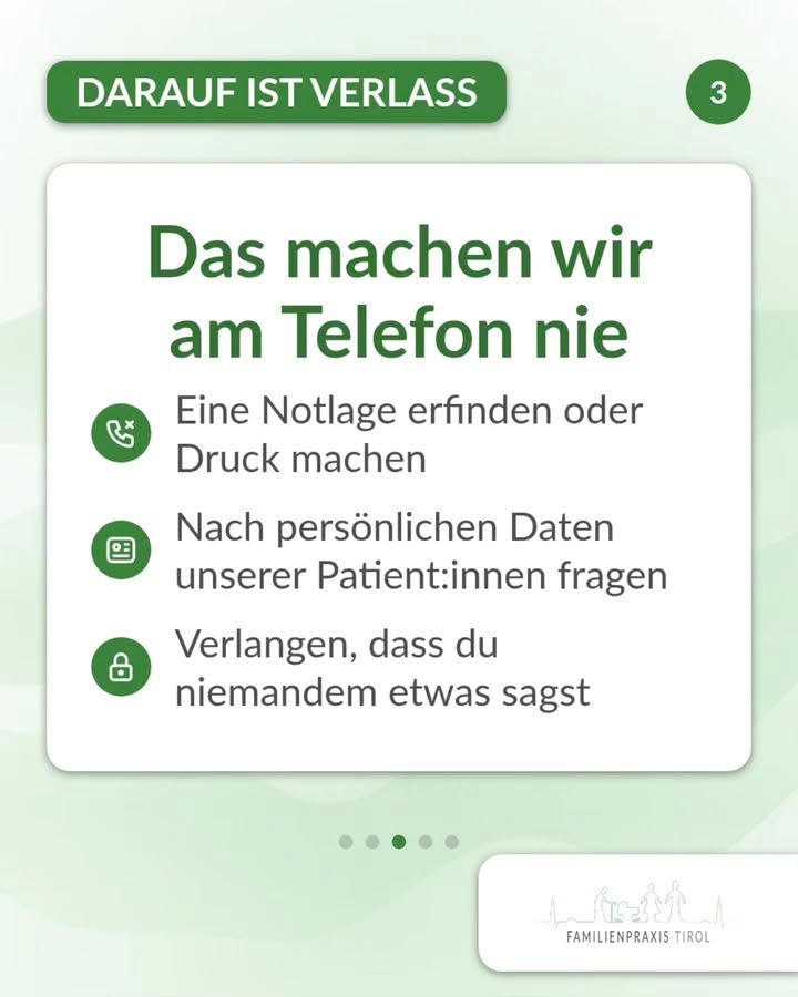 „Das machen wir am Telefon nie“ steht in großer grüner Schrift auf einer weißen Karte. Darunter folgen drei Punkte, jeweils mit einem grünen runden Symbol davor: ein durchgestrichener Telefonhörer für „Eine Notlage erfinden oder Druck machen“, ein Ausweis für „Nach persönlichen Daten unserer Patient:innen fragen“ und ein Vorhängeschloss für „Verlangen, dass du niemandem etwas sagst“. Oben links kennzeichnet eine grüne Schaltfläche mit weißer Schrift den Abschnitt „DARAUF IST VERLASS“, rechts daneben steht in einem grünen Kreis die Ziffer 3. Der Hintergrund ist hellgrün mit zarten Wellenlinien. Unter der Karte markieren fünf Punkte die Seiten der Beitragsfolge, der dritte ist hervorgehoben. Rechts unten liegt ein weißes Feld mit der Strichzeichnung aus Bergsilhouette und Menschen sowie dem Schriftzug „FAMILIENPRAXIS TIROL“.